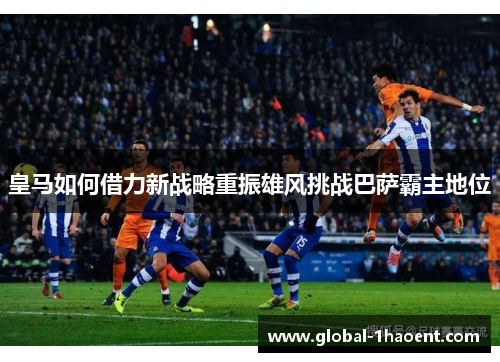 皇马如何借力新战略重振雄风挑战巴萨霸主地位 皇马如何借力新战略重振雄风挑战巴萨霸主地位
