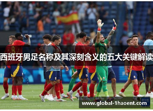 西班牙男足名称及其深刻含义的五大关键解读 西班牙男足名称及其深刻含义的五大关键解读