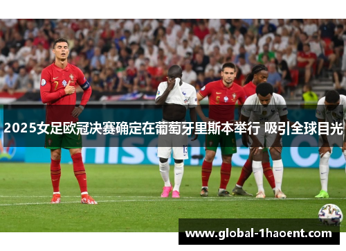 2025女足欧冠决赛确定在葡萄牙里斯本举行 吸引全球目光